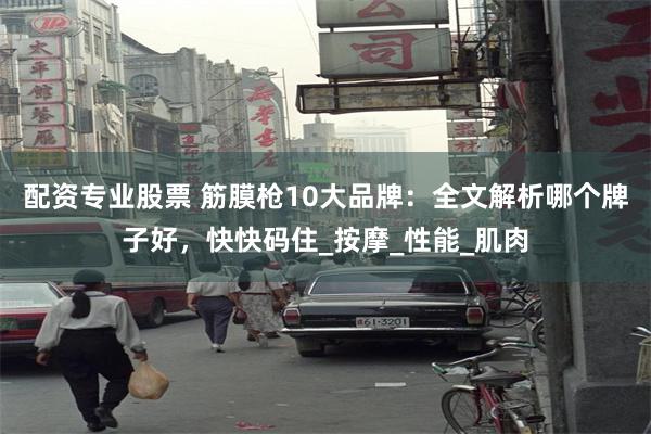 配资专业股票 筋膜枪10大品牌：全文解析哪个牌子好，快快码住_按摩_性能_肌肉