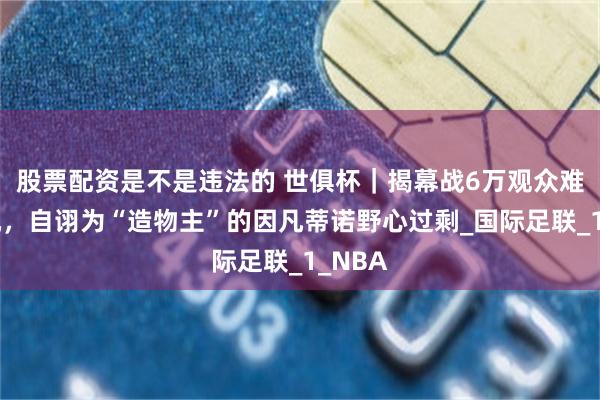 股票配资是不是违法的 世俱杯｜揭幕战6万观众难掩危机，自诩为“造物主”的因凡蒂诺野心过剩_国际足联_1_NBA