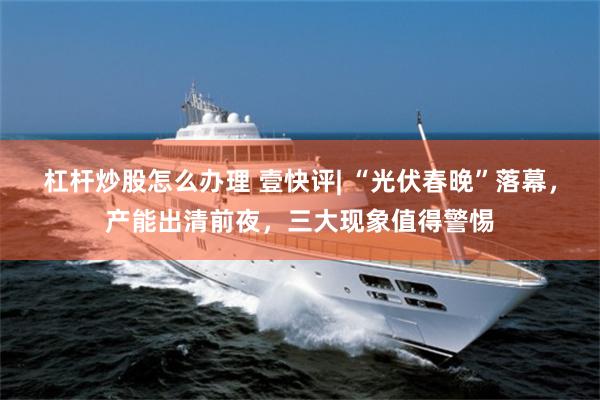 杠杆炒股怎么办理 壹快评| “光伏春晚”落幕，产能出清前夜，三大现象值得警惕