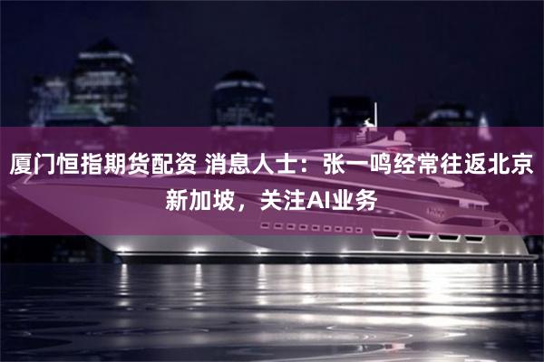 厦门恒指期货配资 消息人士：张一鸣经常往返北京新加坡，关注AI业务