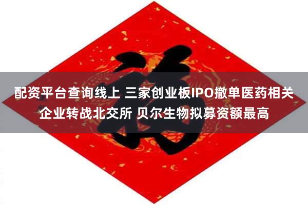 配资平台查询线上 三家创业板IPO撤单医药相关企业转战北交所 贝尔生物拟募资额最高