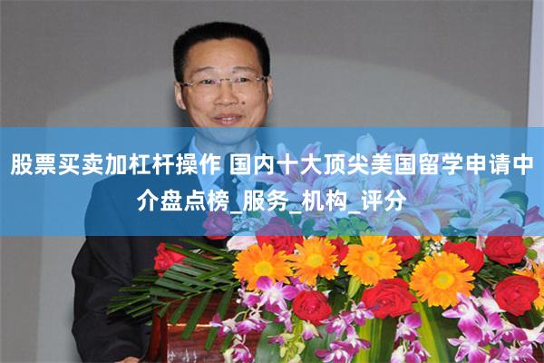股票买卖加杠杆操作 国内十大顶尖美国留学申请中介盘点榜_服务_机构_评分