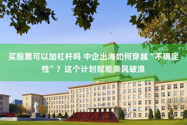 买股票可以加杠杆吗 中企出海如何穿越“不确定性”？这个计划赋能乘风破浪