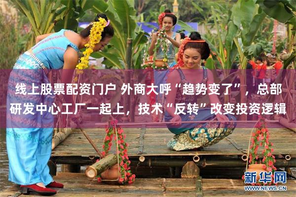 线上股票配资门户 外商大呼“趋势变了”，总部研发中心工厂一起上，技术“反转”改变投资逻辑