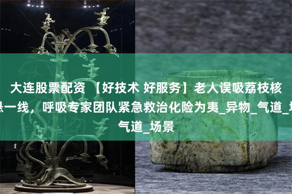 大连股票配资 【好技术 好服务】老人误吸荔枝核命悬一线，呼吸专家团队紧急救治化险为夷_异物_气道_场景