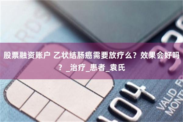 股票融资账户 乙状结肠癌需要放疗么？效果会好吗？_治疗_患者_袁氏