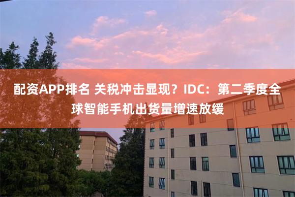 配资APP排名 关税冲击显现？IDC：第二季度全球智能手机出货量增速放缓
