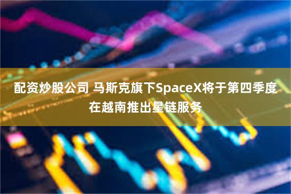 配资炒股公司 马斯克旗下SpaceX将于第四季度在越南推出星链服务