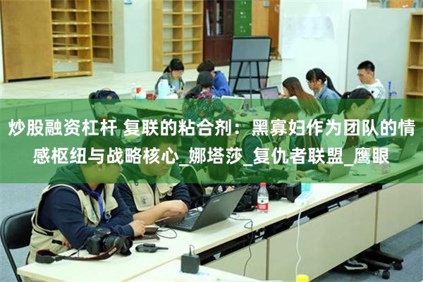 炒股融资杠杆 复联的粘合剂：黑寡妇作为团队的情感枢纽与战略核心_娜塔莎_复仇者联盟_鹰眼
