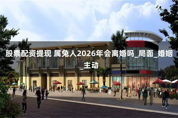股票配资提现 属兔人2026年会离婚吗_局面_婚姻_主动