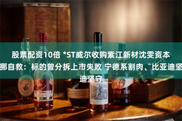 股票配资10倍 *ST威尔收购紫江新材沈雯资本腾挪自救：标的曾分拆上市失败 宁德系割肉、比亚迪坚守