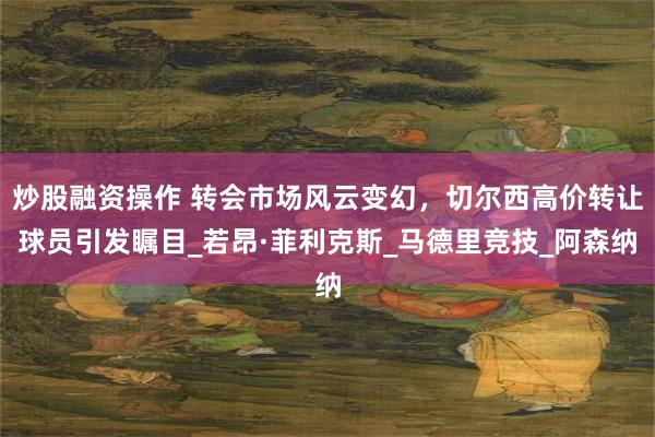 炒股融资操作 转会市场风云变幻，切尔西高价转让球员引发瞩目_若昂·菲利克斯_马德里竞技_阿森纳