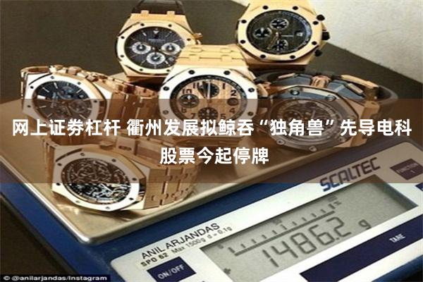 网上证劵杠杆 衢州发展拟鲸吞“独角兽”先导电科 股票今起停牌