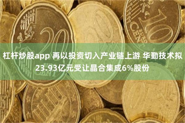 杠杆炒股app 再以投资切入产业链上游 华勤技术拟23.93亿元受让晶合集成6%股份