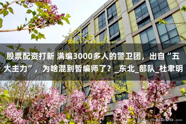 股票配资打新 满编3000多人的警卫团，出自“五大主力”，为啥混到暂编师了？_东北_部队_杜聿明