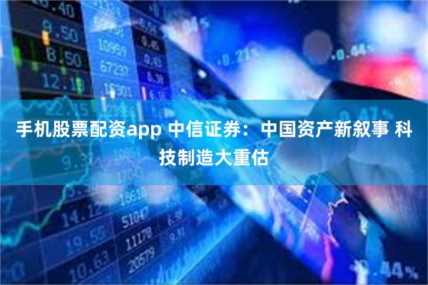手机股票配资app 中信证券：中国资产新叙事 科技制造大重估