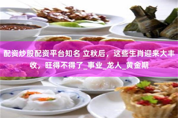 配资炒股配资平台知名 立秋后，这些生肖迎来大丰收，旺得不得了_事业_龙人_黄金期