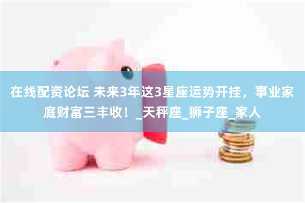 在线配资论坛 未来3年这3星座运势开挂，事业家庭财富三丰收！_天秤座_狮子座_家人