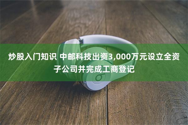炒股入门知识 中邮科技出资3,000万元设立全资子公司并完成工商登记