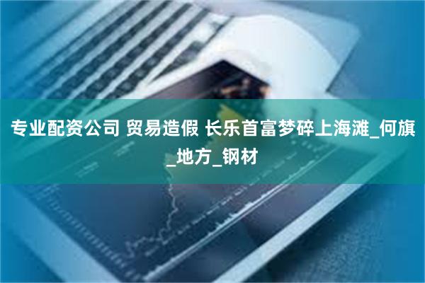 专业配资公司 贸易造假 长乐首富梦碎上海滩_何旗_地方_钢材