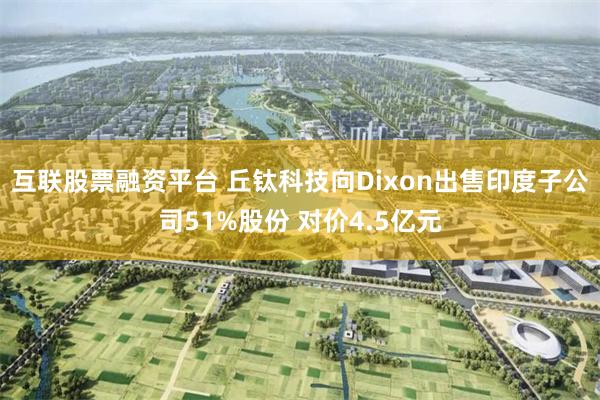 互联股票融资平台 丘钛科技向Dixon出售印度子公司51%股份 对价4.5亿元