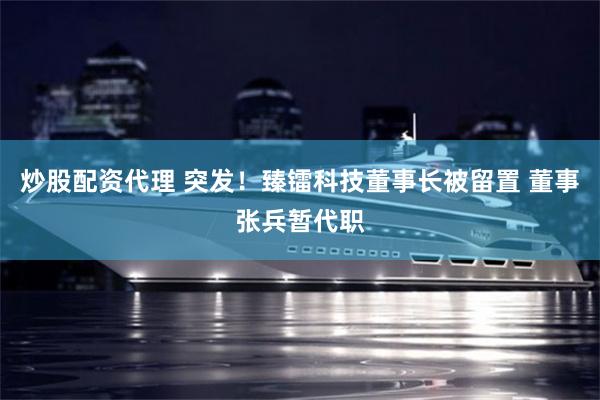 炒股配资代理 突发!臻镭科技董事长被留置 董事张兵暂代职