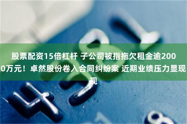 股票配资15倍杠杆 子公司被指拖欠租金逾2000万元！卓然股份卷入合同纠纷案 近期业绩压力显现