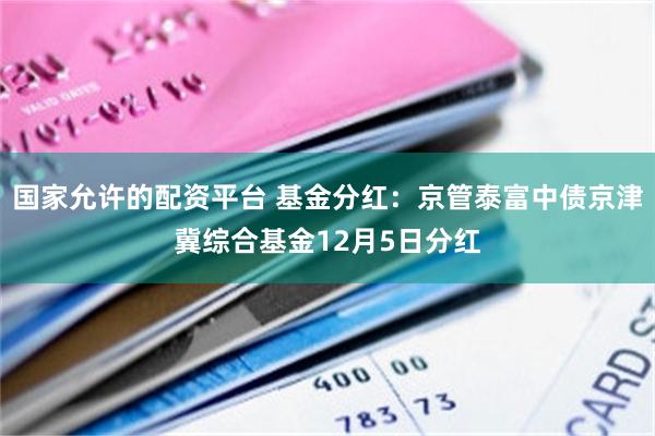 国家允许的配资平台 基金分红:京管泰富中债京津冀综合基金12月5日分红