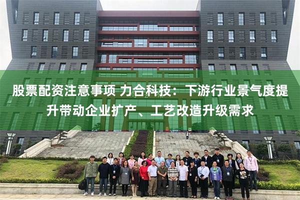 股票配资注意事项 力合科技：下游行业景气度提升带动企业扩产、工艺改造升级需求
