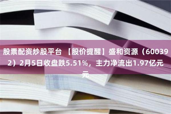 股票配资炒股平台 【股价提醒】盛和资源（600392）2月5日收盘跌5.51%，主力净流出1.97亿元