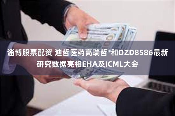 淄博股票配资 迪哲医药高瑞哲®和DZD8586最新研究数据亮相EHA及ICML大会