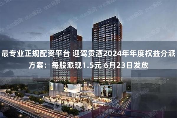 最专业正规配资平台 迎驾贡酒2024年年度权益分派方案：每股派现1.5元 6月23日发放