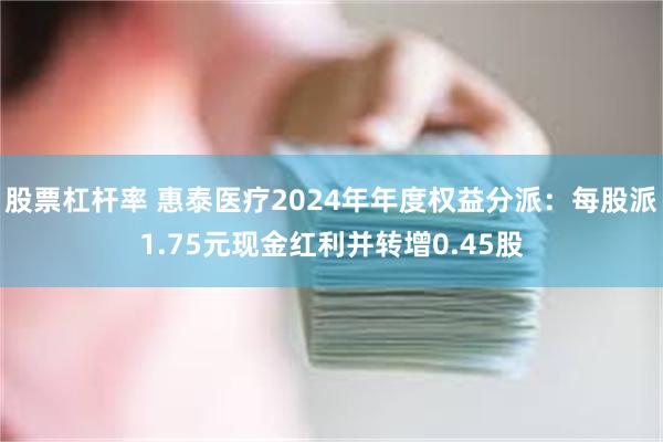 股票杠杆率 惠泰医疗2024年年度权益分派：每股派1.75元现金红利并转增0.45股