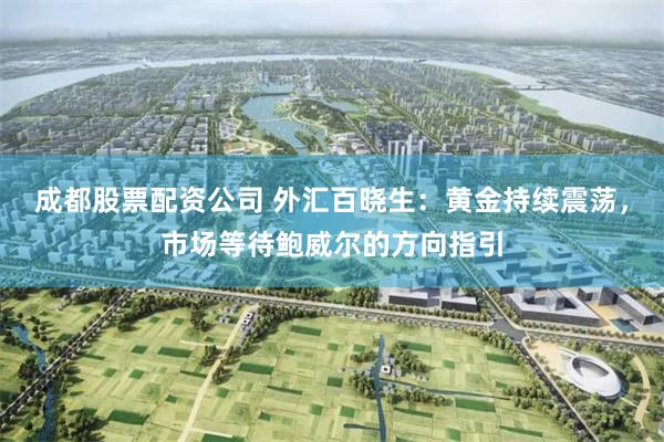 成都股票配资公司 外汇百晓生：黄金持续震荡，市场等待鲍威尔的方向指引
