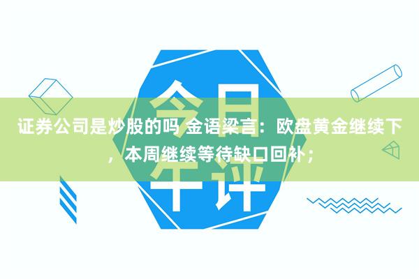 证券公司是炒股的吗 金语梁言：欧盘黄金继续下，本周继续等待缺口回补；