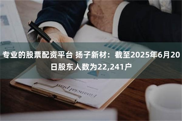专业的股票配资平台 扬子新材：截至2025年6月20日股东人数为22,241户