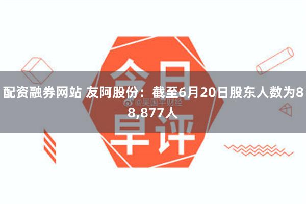 配资融券网站 友阿股份：截至6月20日股东人数为88,877人