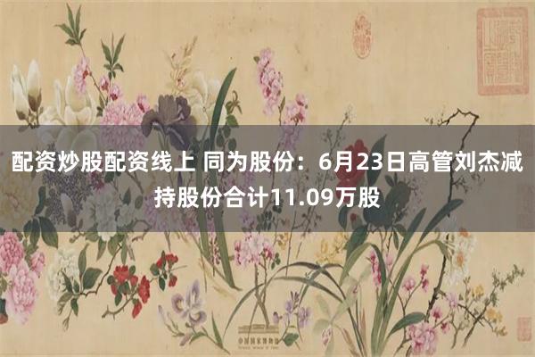 配资炒股配资线上 同为股份：6月23日高管刘杰减持股份合计11.09万股