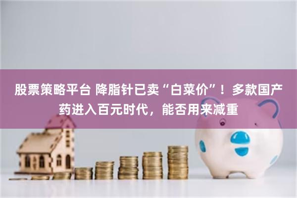 股票策略平台 降脂针已卖“白菜价”！多款国产药进入百元时代，能否用来减重