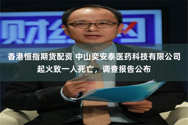 香港恒指期货配资 中山奕安泰医药科技有限公司起火致一人死亡，调查报告公布