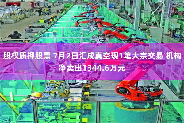 股权质押股票 7月2日汇成真空现1笔大宗交易 机构净卖出1344.6万元