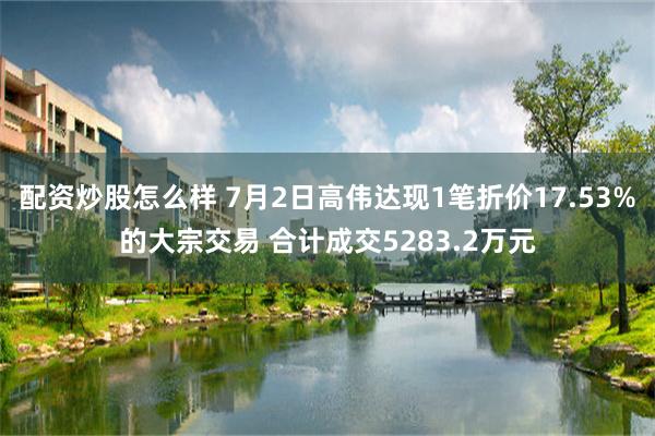 配资炒股怎么样 7月2日高伟达现1笔折价17.53%的大宗交易 合计成交5283.2万元