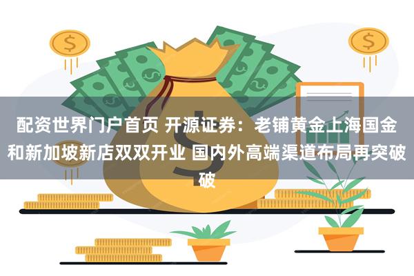配资世界门户首页 开源证券：老铺黄金上海国金和新加坡新店双双开业 国内外高端渠道布局再突破