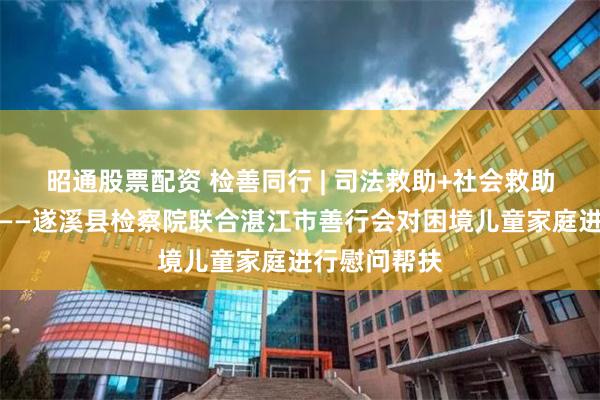 昭通股票配资 检善同行 | 司法救助+社会救助的精准接力——遂溪县检察院联合湛江市善行会对困境儿童家庭进行慰问帮扶