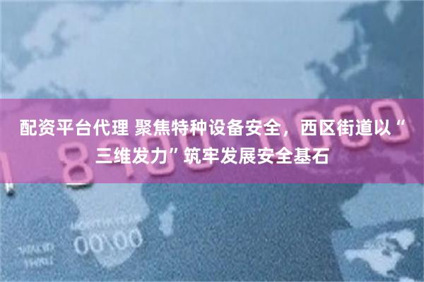 配资平台代理 聚焦特种设备安全，西区街道以“三维发力”筑牢发展安全基石