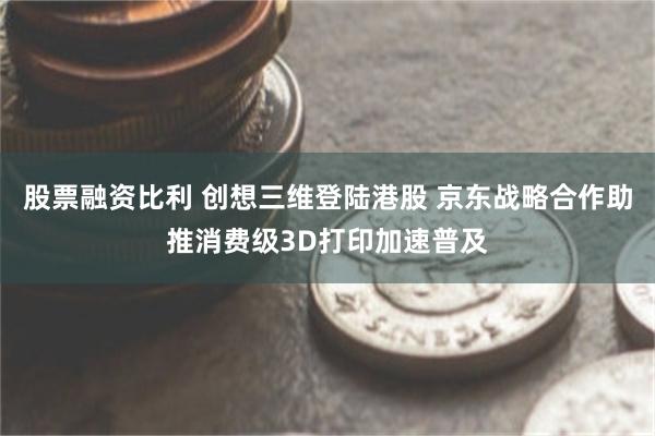 股票融资比利 创想三维登陆港股 京东战略合作助推消费级3D打印加速普及
