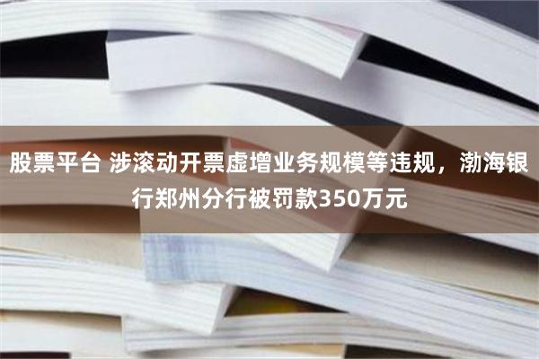 股票平台 涉滚动开票虚增业务规模等违规，渤海银行郑州分行被罚款350万元