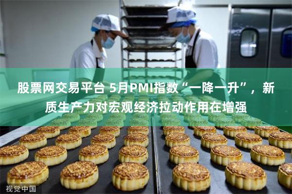 股票网交易平台 5月PMI指数“一降一升”，新质生产力对宏观经济拉动作用在增强