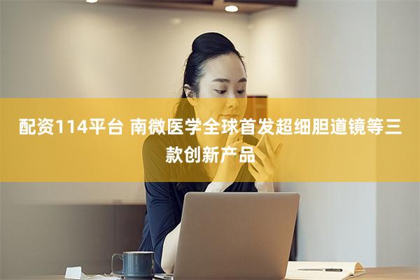 配资114平台 南微医学全球首发超细胆道镜等三款创新产品