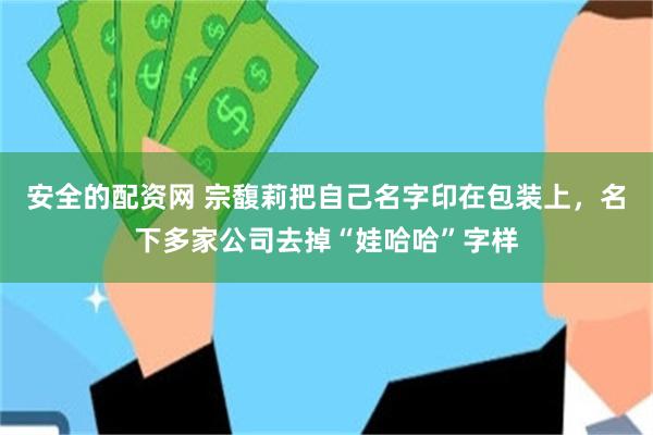 安全的配资网 宗馥莉把自己名字印在包装上，名下多家公司去掉“娃哈哈”字样